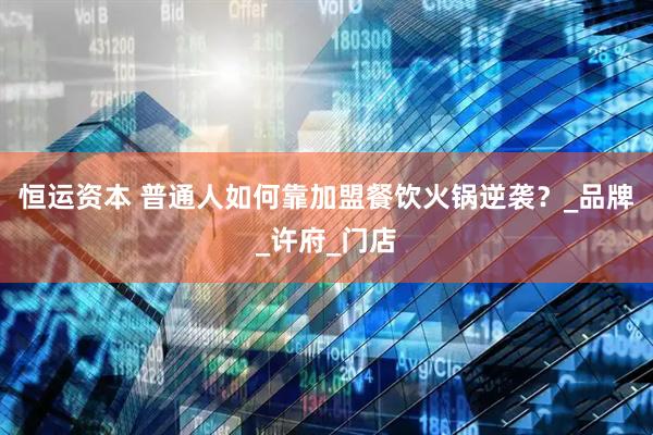 恒运资本 普通人如何靠加盟餐饮火锅逆袭？_品牌_许府_门店