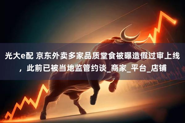 光大e配 京东外卖多家品质堂食被曝造假过审上线，此前已被当地监管约谈_商家_平台_店铺