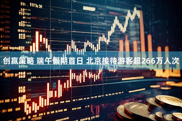 创赢策略 端午假期首日 北京接待游客超266万人次