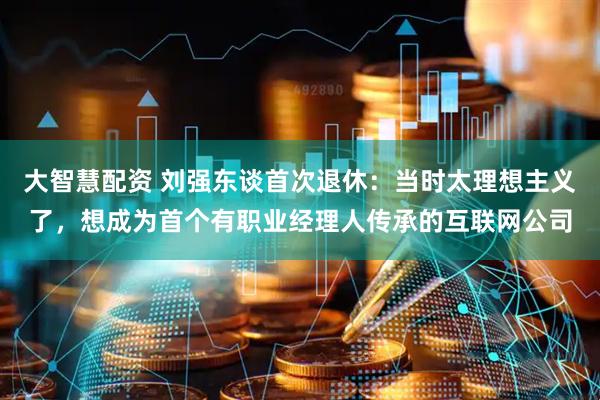 大智慧配资 刘强东谈首次退休：当时太理想主义了，想成为首个有职业经理人传承的互联网公司