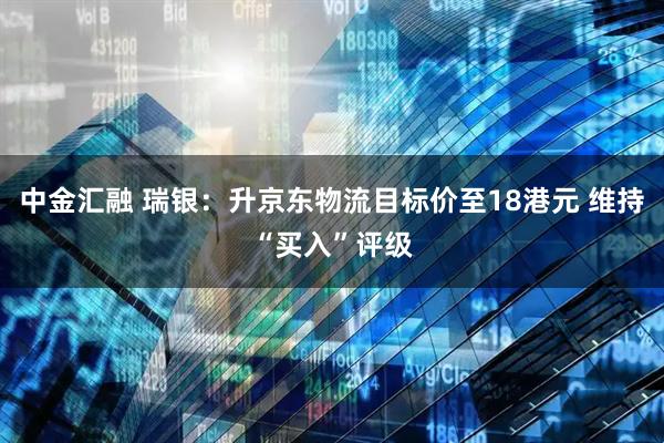 中金汇融 瑞银：升京东物流目标价至18港元 维持“买入”评级