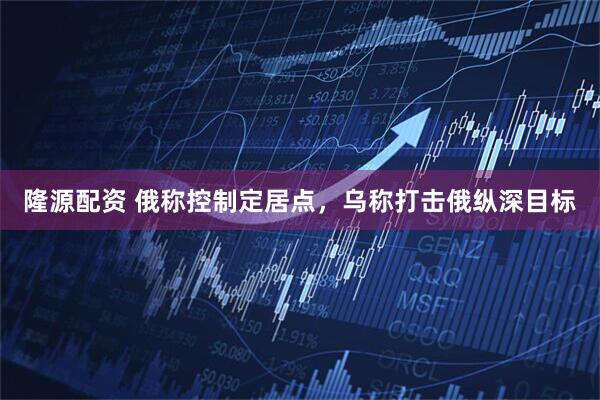 隆源配资 俄称控制定居点，乌称打击俄纵深目标