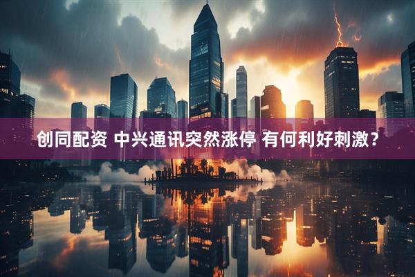 创同配资 中兴通讯突然涨停 有何利好刺激？