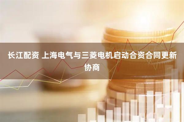 长江配资 上海电气与三菱电机启动合资合同更新协商