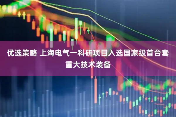 优选策略 上海电气一科研项目入选国家级首台套重大技术装备