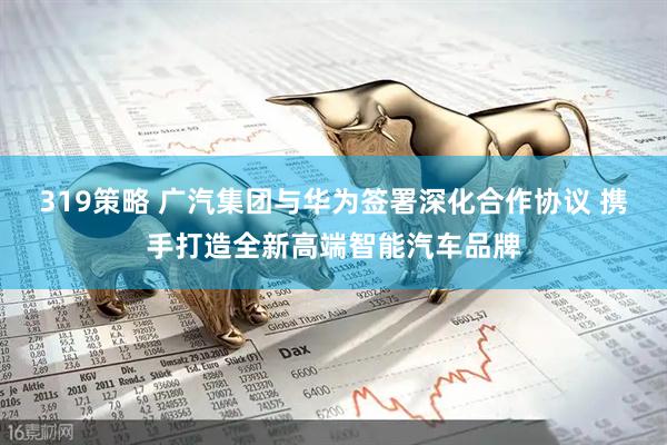 319策略 广汽集团与华为签署深化合作协议 携手打造全新高端智能汽车品牌